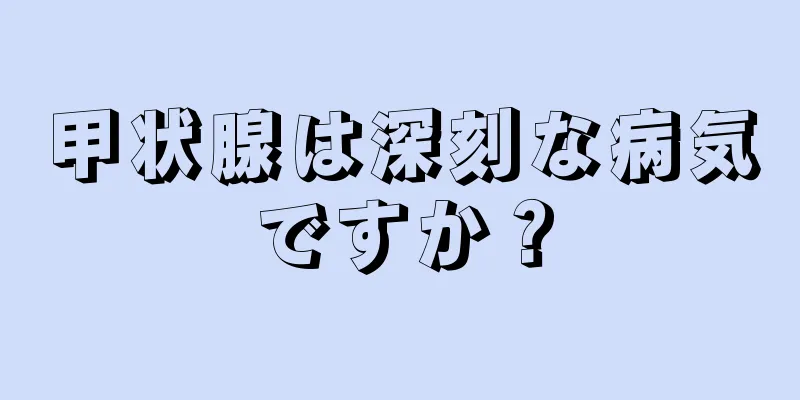 甲状腺は深刻な病気ですか？