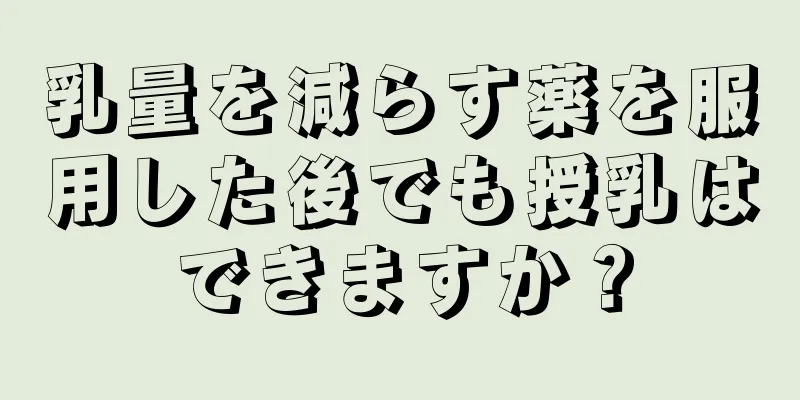 乳量を減らす薬を服用した後でも授乳はできますか？