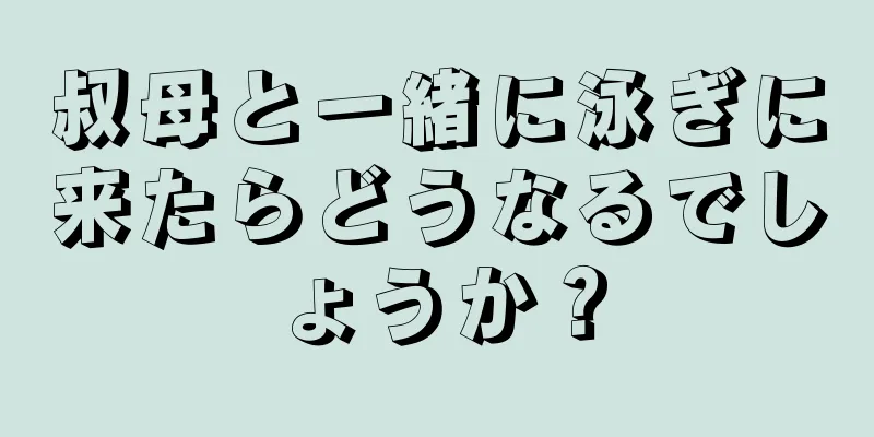 叔母と一緒に泳ぎに来たらどうなるでしょうか？