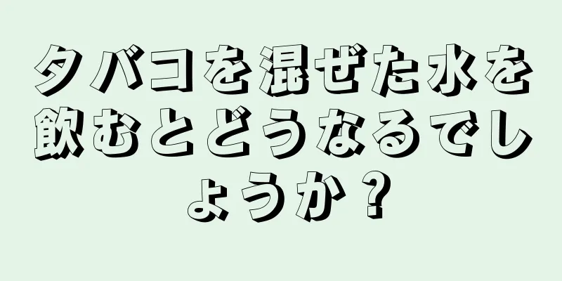 タバコを混ぜた水を飲むとどうなるでしょうか？