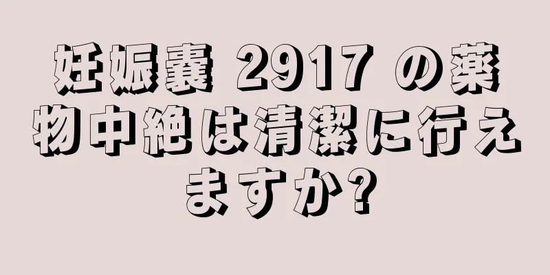 妊娠嚢 2917 の薬物中絶は清潔に行えますか?