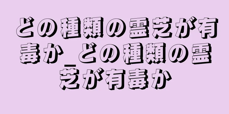 どの種類の霊芝が有毒か_どの種類の霊芝が有毒か