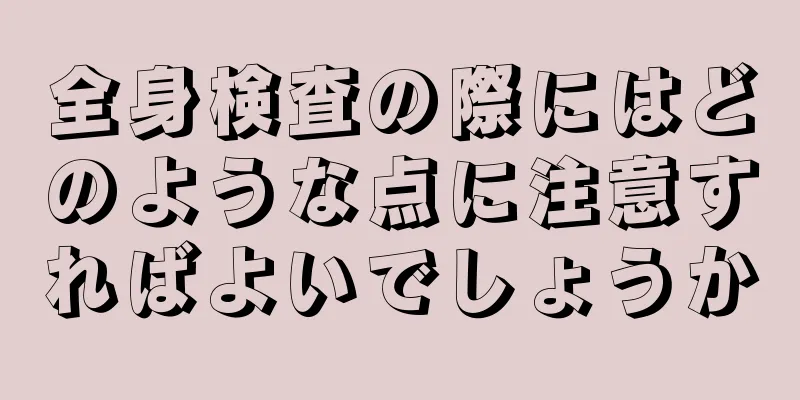 全身検査の際にはどのような点に注意すればよいでしょうか