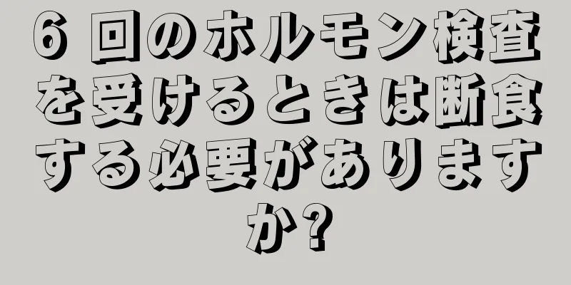 6 回のホルモン検査を受けるときは断食する必要がありますか?