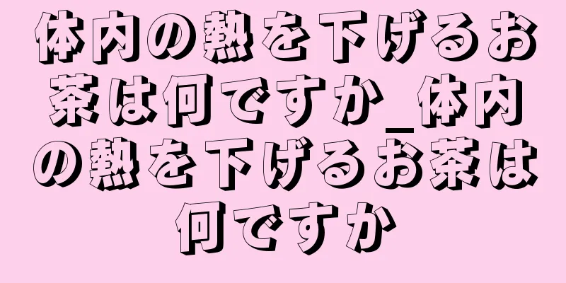 体内の熱を下げるお茶は何ですか_体内の熱を下げるお茶は何ですか