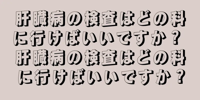 肝臓病の検査はどの科に行けばいいですか？ 肝臓病の検査はどの科に行けばいいですか？