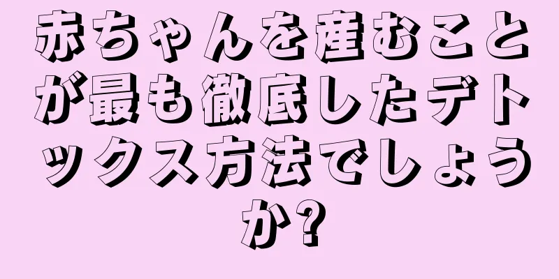 赤ちゃんを産むことが最も徹底したデトックス方法でしょうか?