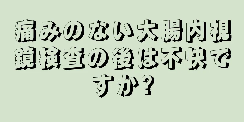 痛みのない大腸内視鏡検査の後は不快ですか?