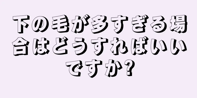 下の毛が多すぎる場合はどうすればいいですか?