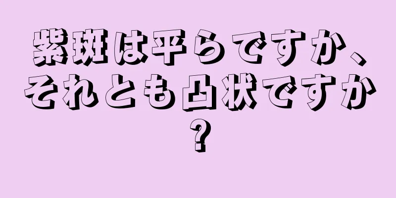 紫斑は平らですか、それとも凸状ですか?