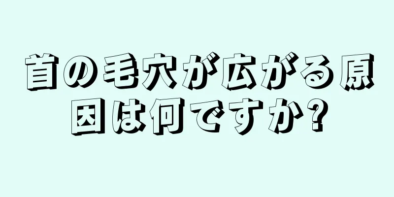 首の毛穴が広がる原因は何ですか?