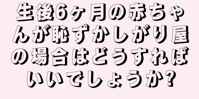 生後6ヶ月の赤ちゃんが恥ずかしがり屋の場合はどうすればいいでしょうか?