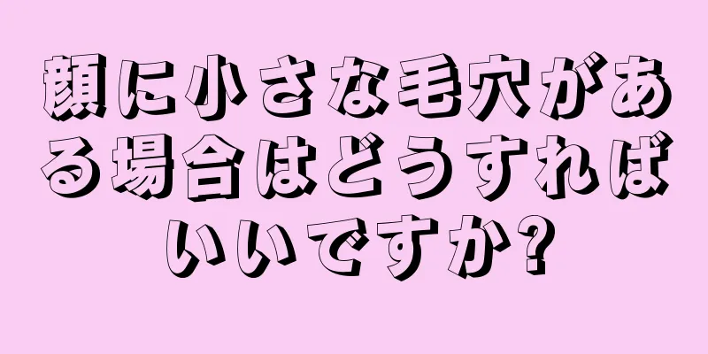 顔に小さな毛穴がある場合はどうすればいいですか?