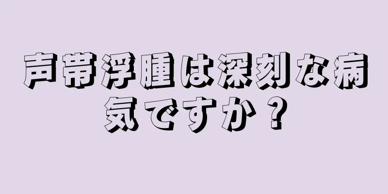 声帯浮腫は深刻な病気ですか？