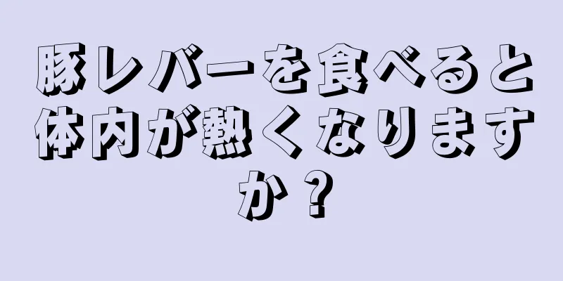 豚レバーを食べると体内が熱くなりますか？