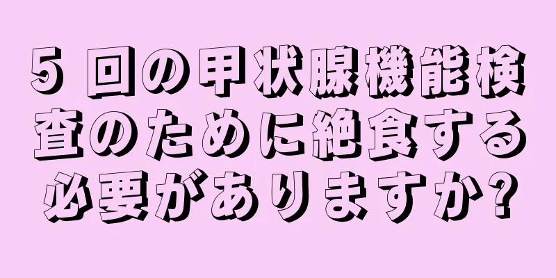 5 回の甲状腺機能検査のために絶食する必要がありますか?