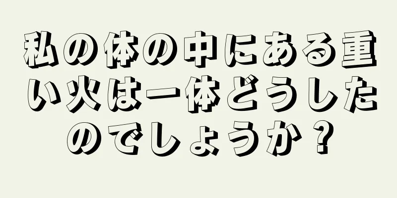 私の体の中にある重い火は一体どうしたのでしょうか？