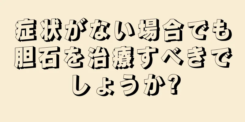 症状がない場合でも胆石を治療すべきでしょうか?