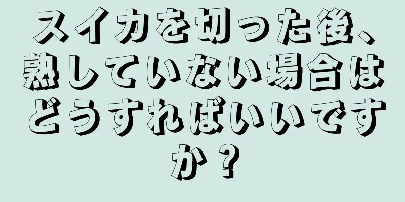 スイカを切った後、熟していない場合はどうすればいいですか？