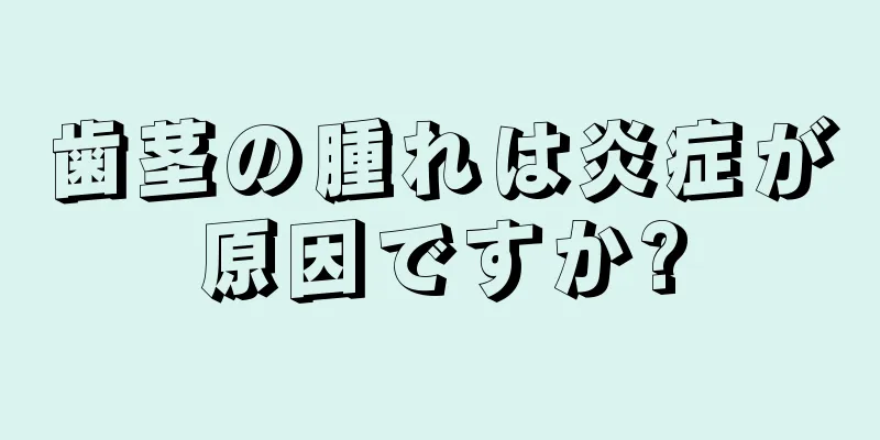 歯茎の腫れは炎症が原因ですか?