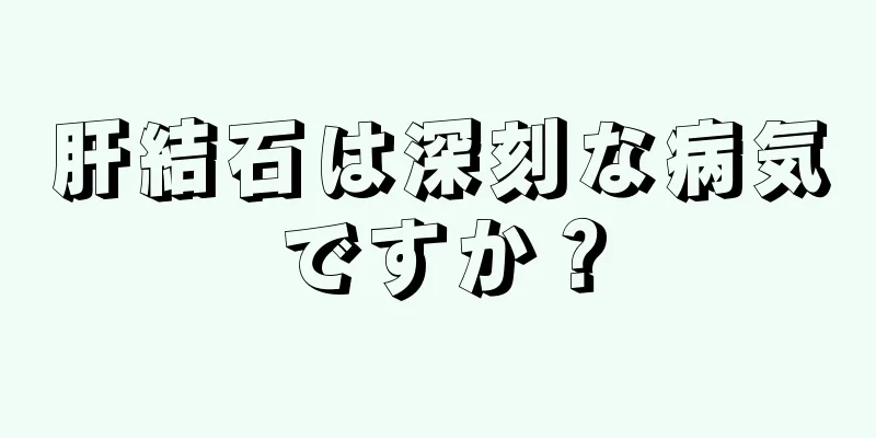 肝結石は深刻な病気ですか？