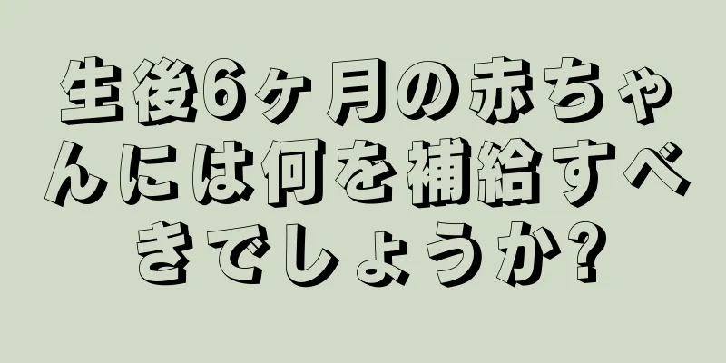 生後6ヶ月の赤ちゃんには何を補給すべきでしょうか?