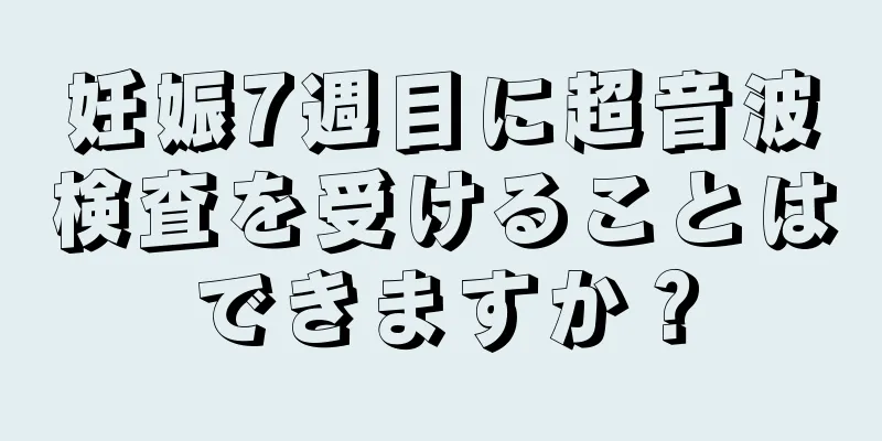 妊娠7週目に超音波検査を受けることはできますか？