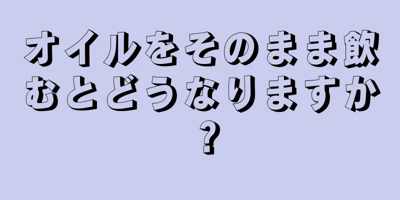 オイルをそのまま飲むとどうなりますか？