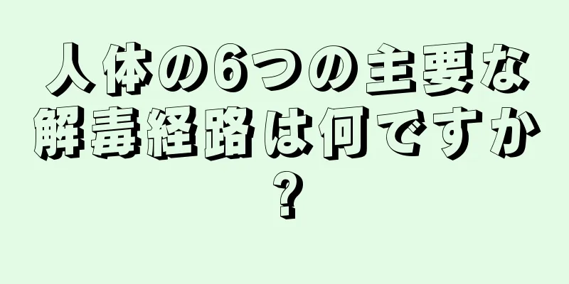 人体の6つの主要な解毒経路は何ですか?