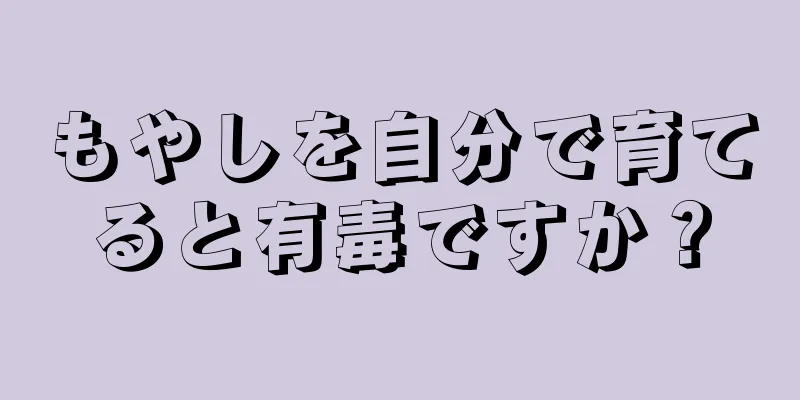 もやしを自分で育てると有毒ですか？