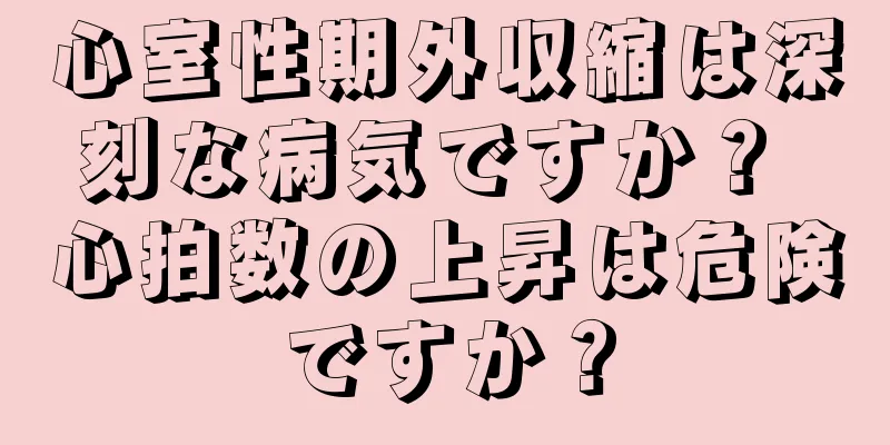 心室性期外収縮は深刻な病気ですか？ 心拍数の上昇は危険ですか？