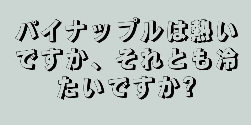 パイナップルは熱いですか、それとも冷たいですか?