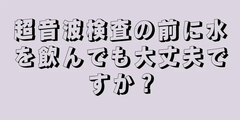 超音波検査の前に水を飲んでも大丈夫ですか？