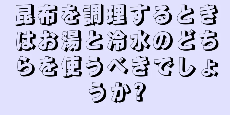 昆布を調理するときはお湯と冷水のどちらを使うべきでしょうか?