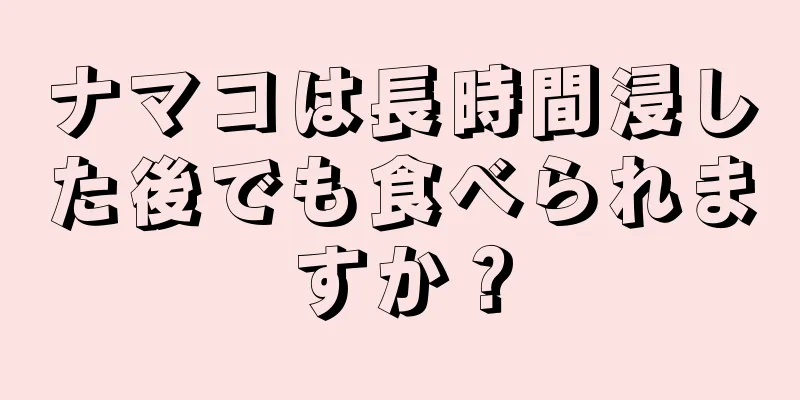 ナマコは長時間浸した後でも食べられますか？