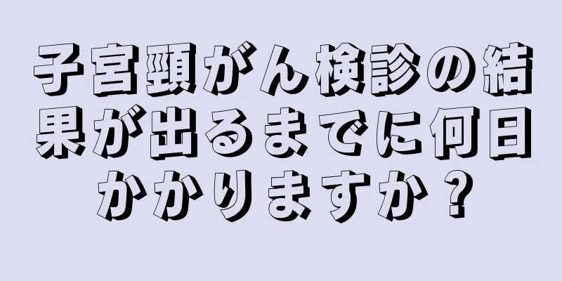 子宮頸がん検診の結果が出るまでに何日かかりますか？