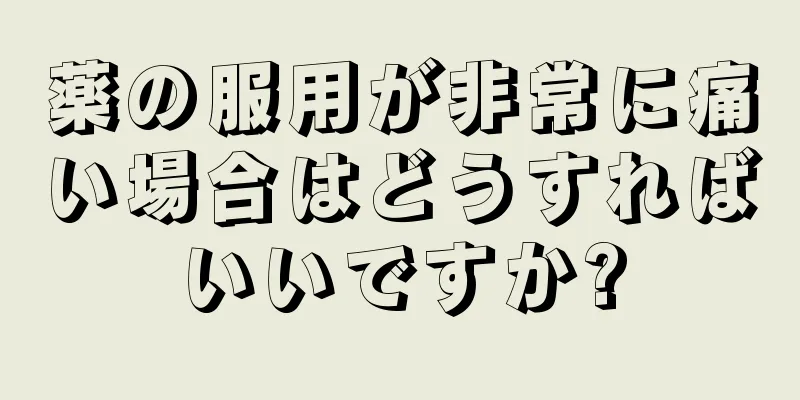 薬の服用が非常に痛い場合はどうすればいいですか?