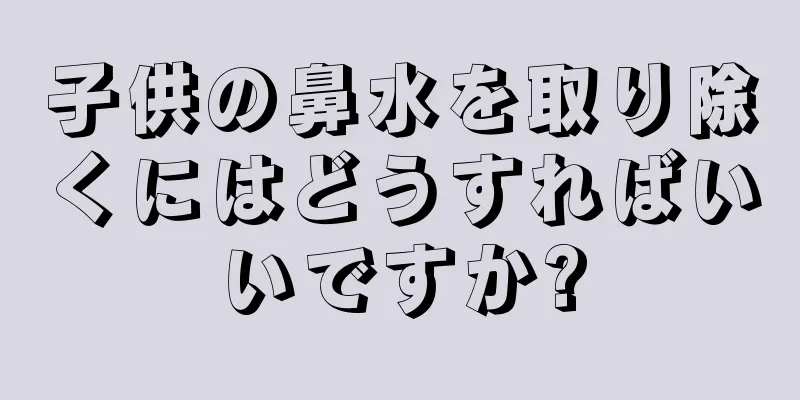 子供の鼻水を取り除くにはどうすればいいですか?