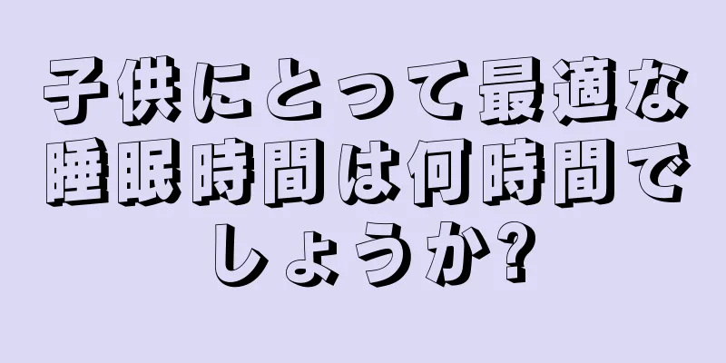 子供にとって最適な睡眠時間は何時間でしょうか?