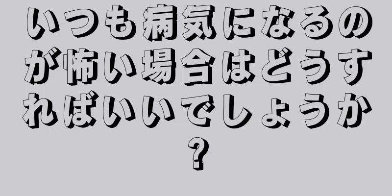 いつも病気になるのが怖い場合はどうすればいいでしょうか?