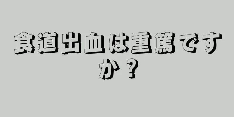 食道出血は重篤ですか？