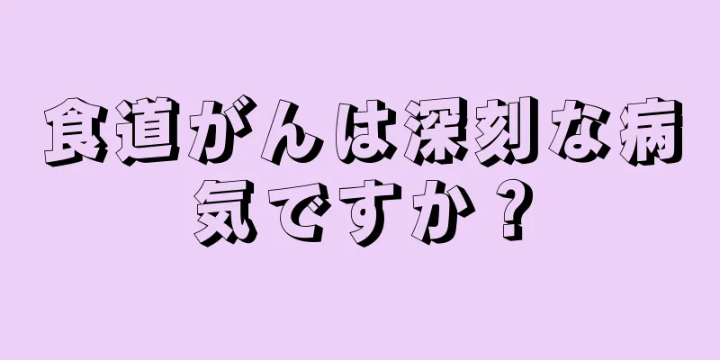 食道がんは深刻な病気ですか？