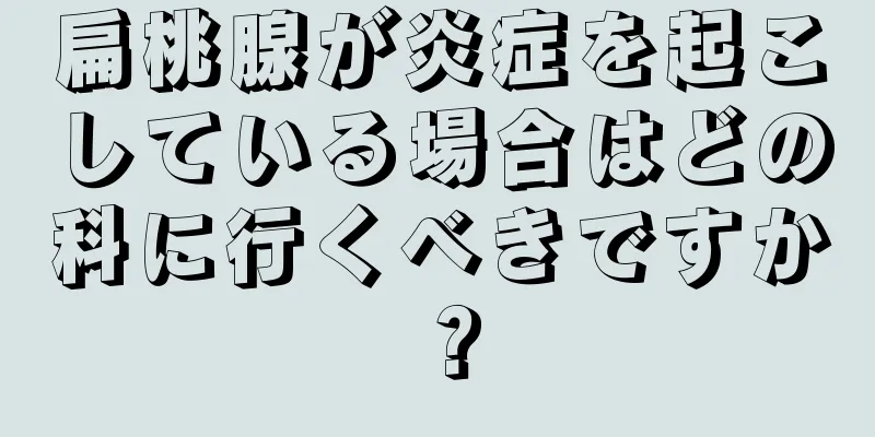 扁桃腺が炎症を起こしている場合はどの科に行くべきですか？