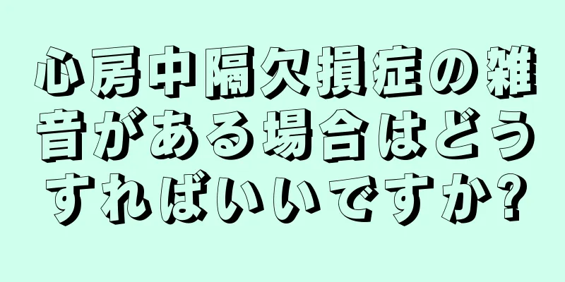 心房中隔欠損症の雑音がある場合はどうすればいいですか?