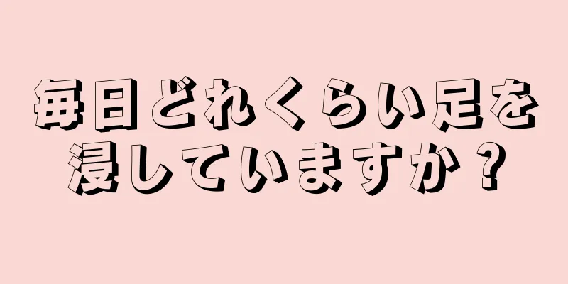 毎日どれくらい足を浸していますか？