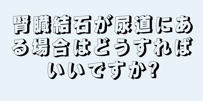 腎臓結石が尿道にある場合はどうすればいいですか?