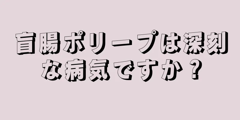 盲腸ポリープは深刻な病気ですか？