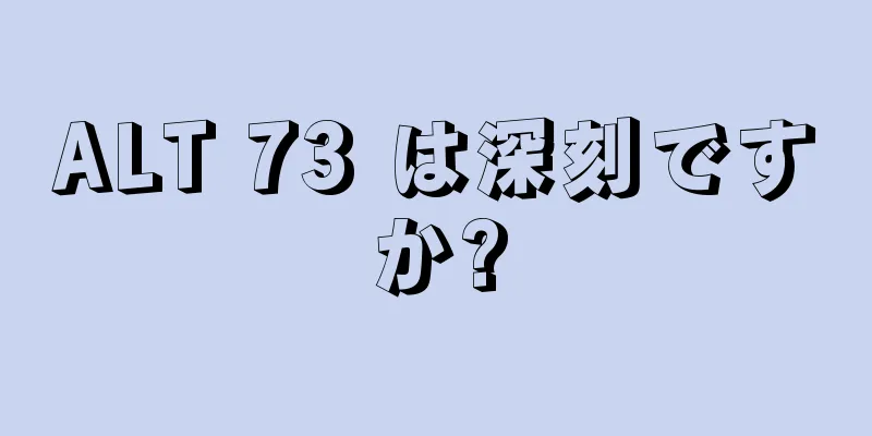 ALT 73 は深刻ですか?