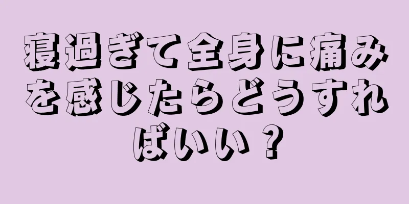 寝過ぎて全身に痛みを感じたらどうすればいい？