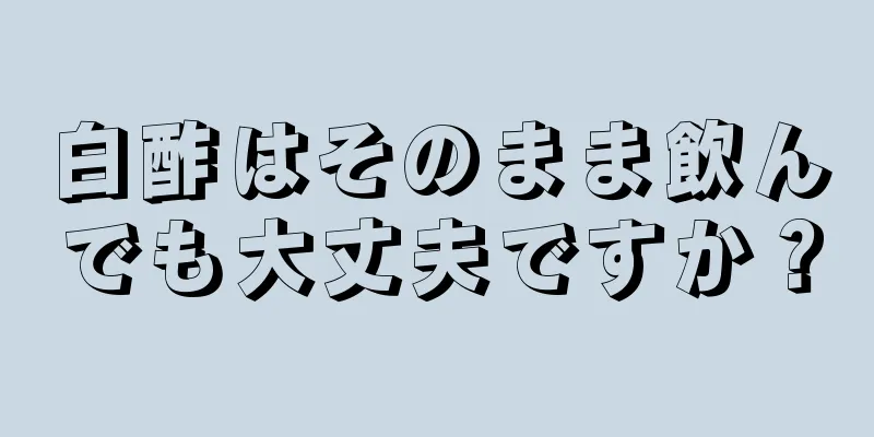 白酢はそのまま飲んでも大丈夫ですか？